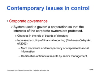 Copyright © 2011 Pearson Education, Inc. Publishing as Prentice Hall
17–334
Contemporary issues in control
• Corporate governance
System used to govern a corporation so that the
interests of the corporate owners are protected.
 Changes in the role of boards of directors
 Increased scrutiny of financial reporting (Sarbanes-Oxley Act
of 2002)
– More disclosure and transparency of corporate financial
information
– Certification of financial results by senior management
 