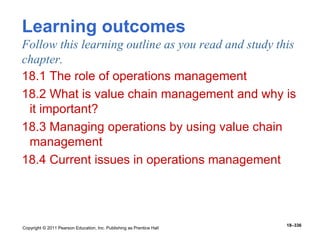 Copyright © 2011 Pearson Education, Inc. Publishing as Prentice Hall
18–336
Learning outcomes
Follow this learning outline as you read and study this
chapter.
18.1 The role of operations management
18.2 What is value chain management and why is
it important?
18.3 Managing operations by using value chain
management
18.4 Current issues in operations management
 