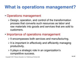 Copyright © 2011 Pearson Education, Inc. Publishing as Prentice Hall
18–337
What is operations management?
• Operations management
Design, operation, and control of the transformation
process that converts such resources as labor and
raw materials into goods and services that are sold to
customers.
• Importance of operations management
It encompasses both services and manufacturing.
It is important in effectively and efficiently managing
productivity.
It plays a strategic role in an organization’s
competitive success.
 