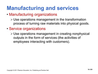 Copyright © 2011 Pearson Education, Inc. Publishing as Prentice Hall
18–339
Manufacturing and services
• Manufacturing organizations
Use operations management in the transformation
process of turning raw materials into physical goods.
• Service organizations
Use operations management in creating nonphysical
outputs in the form of services (the activities of
employees interacting with customers).
 