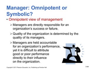 Copyright © 2011 Pearson Education, Inc. Publishing as Prentice Hall
3–34
Manager: Omnipotent or
Symbolic?
• Omnipotent view of management
Managers are directly responsible for an
organization’s success or failure.
Quality of the organization is determined by the
quality of its managers.
Managers are held accountable
for an organization’s performance,
yet it is difficult to attribute
good or poor performance
directly to their influence
on the organization.
 