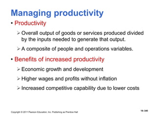 Copyright © 2011 Pearson Education, Inc. Publishing as Prentice Hall
18–340
Managing productivity
• Productivity
Overall output of goods or services produced divided
by the inputs needed to generate that output.
A composite of people and operations variables.
• Benefits of increased productivity
Economic growth and development
Higher wages and profits without inflation
Increased competitive capability due to lower costs
 