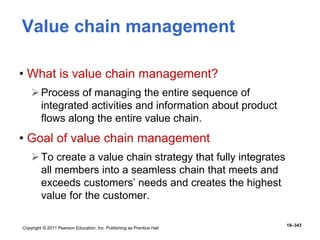 Copyright © 2011 Pearson Education, Inc. Publishing as Prentice Hall
18–343
Value chain management
• What is value chain management?
Process of managing the entire sequence of
integrated activities and information about product
flows along the entire value chain.
• Goal of value chain management
To create a value chain strategy that fully integrates
all members into a seamless chain that meets and
exceeds customers’ needs and creates the highest
value for the customer.
 