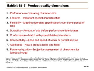 Copyright © 2011 Pearson Education, Inc. Publishing as Prentice Hall
18–348
Exhibit 18–5 Product quality dimensions
1. Performance—Operating characteristics
2. Features—Important special characteristics
3. Flexibility—Meeting operating specifications over some period of
time
4. Durability—Amount of use before performance deteriorates
5. Conformance—Match with preestablished standards
6. Serviceability—Ease and speed of repair or normal service
7. Aesthetics—How a product looks and feels
8. Perceived quality—Subjective assessment of characteristics
(product image)
Sources: Adapted from J.W. Dean, Jr., and J.R. Evans, Total Quality: Management, Organization and Society (St. Paul, MN: West Publishing Company,
1994); H.V. Roberts and B.F. Sergesketter, Quality is Personal (New York: The Free Press, 1993): D. Garvin, Managed Quality: The Strategic and Competitive
Edge (New York: The Free Press, 1988); and M.A. Hitt, R.D. Ireland, and R.E. Hoskisson, Strategic Management, 4th ed. (Cincinnati, OH: SouthWestern,
2001), p. 211.
 