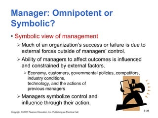 Copyright © 2011 Pearson Education, Inc. Publishing as Prentice Hall
3–35
Manager: Omnipotent or
Symbolic?
• Symbolic view of management
Much of an organization’s success or failure is due to
external forces outside of managers’ control.
Ability of managers to affect outcomes is influenced
and constrained by external factors.
 Economy, customers, governmental policies, competitors,
industry conditions,
technology, and the actions of
previous managers
Managers symbolize control and
influence through their action.
 