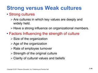 Copyright © 2011 Pearson Education, Inc. Publishing as Prentice Hall
3–38
Strong versus Weak cultures
• Strong cultures
Are cultures in which key values are deeply and
widely held.
Have a strong influence on organizational members.
• Factors Influencing the strength of culture
Size of the organization
Age of the organization
Rate of employee turnover
Strength of the original culture
Clarity of cultural values and beliefs
 