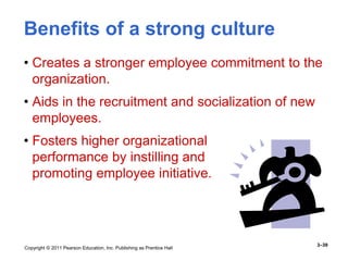 Copyright © 2011 Pearson Education, Inc. Publishing as Prentice Hall
3–39
Benefits of a strong culture
• Creates a stronger employee commitment to the
organization.
• Aids in the recruitment and socialization of new
employees.
• Fosters higher organizational
performance by instilling and
promoting employee initiative.
 