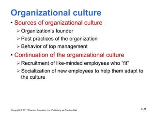 Copyright © 2011 Pearson Education, Inc. Publishing as Prentice Hall
3–40
Organizational culture
• Sources of organizational culture
Organization’s founder
Past practices of the organization
Behavior of top management
• Continuation of the organizational culture
Recruitment of like-minded employees who “fit”
Socialization of new employees to help them adapt to
the culture
 