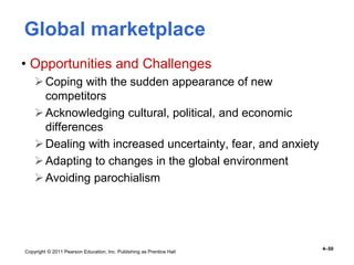 Copyright © 2011 Pearson Education, Inc. Publishing as Prentice Hall
4–50
Global marketplace
• Opportunities and Challenges
Coping with the sudden appearance of new
competitors
Acknowledging cultural, political, and economic
differences
Dealing with increased uncertainty, fear, and anxiety
Adapting to changes in the global environment
Avoiding parochialism
 
