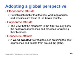 Copyright © 2011 Pearson Education, Inc. Publishing as Prentice Hall
4–52
Adopting a global perspective
• Ethnocentric attitude
Parochialistic belief that the best work approaches
and practices are those of the home country.
• Polycentric attitude
The view that the managers in the host country know
the best work approaches and practices for running
their business.
• Geocentric attitude
A world-oriented view that focuses on using the best
approaches and people from around the globe.
 
