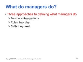 Copyright © 2011 Pearson Education, Inc. Publishing as Prentice Hall
1–6
What do managers do?
• Three approaches to defining what managers do
Functions they perform
Roles they play
Skills they need
 