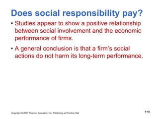 Copyright © 2011 Pearson Education, Inc. Publishing as Prentice Hall
5–62
Does social responsibility pay?
• Studies appear to show a positive relationship
between social involvement and the economic
performance of firms.
• A general conclusion is that a firm’s social
actions do not harm its long-term performance.
 