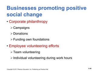 Copyright © 2011 Pearson Education, Inc. Publishing as Prentice Hall
5–68
Businesses promoting positive
social change
• Corporate philanthropy
Campaigns
Donations
Funding own foundations
• Employee volunteering efforts
Team volunteering
Individual volunteering during work hours
 