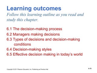 Copyright © 2011 Pearson Education, Inc. Publishing as Prentice Hall
6–70
Learning outcomes
Follow this learning outline as you read and
study this chapter.
6.1 The decision-making process
6.2 Managers making decisions
6.3 Types of decisions and decision-making
conditions
6.4 Decision-making styles
6.5 Effective decision making in today’s world
 