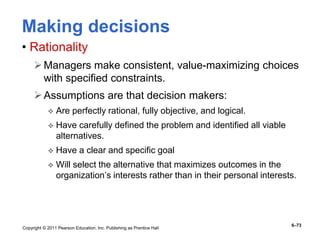 Copyright © 2011 Pearson Education, Inc. Publishing as Prentice Hall
6–73
Making decisions
• Rationality
Managers make consistent, value-maximizing choices
with specified constraints.
Assumptions are that decision makers:
 Are perfectly rational, fully objective, and logical.
 Have carefully defined the problem and identified all viable
alternatives.
 Have a clear and specific goal
 Will select the alternative that maximizes outcomes in the
organization’s interests rather than in their personal interests.
 