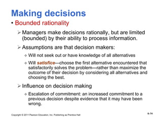 Copyright © 2011 Pearson Education, Inc. Publishing as Prentice Hall
6–74
Making decisions
• Bounded rationality
Managers make decisions rationally, but are limited
(bounded) by their ability to process information.
Assumptions are that decision makers:
 Will not seek out or have knowledge of all alternatives
 Will satisfice—choose the first alternative encountered that
satisfactorily solves the problem—rather than maximize the
outcome of their decision by considering all alternatives and
choosing the best.
Influence on decision making
 Escalation of commitment: an increased commitment to a
previous decision despite evidence that it may have been
wrong.
 