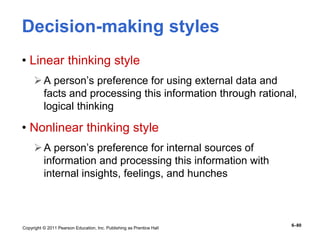 Copyright © 2011 Pearson Education, Inc. Publishing as Prentice Hall
6–80
Decision-making styles
• Linear thinking style
A person’s preference for using external data and
facts and processing this information through rational,
logical thinking
• Nonlinear thinking style
A person’s preference for internal sources of
information and processing this information with
internal insights, feelings, and hunches
 