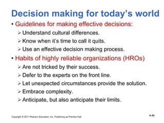 Copyright © 2011 Pearson Education, Inc. Publishing as Prentice Hall
6–82
Decision making for today’s world
• Guidelines for making effective decisions:
Understand cultural differences.
Know when it’s time to call it quits.
Use an effective decision making process.
• Habits of highly reliable organizations (HROs)
Are not tricked by their success.
Defer to the experts on the front line.
Let unexpected circumstances provide the solution.
Embrace complexity.
Anticipate, but also anticipate their limits.
 