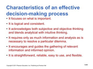 Copyright © 2011 Pearson Education, Inc. Publishing as Prentice Hall
6–83
Characteristics of an effective
decision-making process
• It focuses on what is important.
• It is logical and consistent.
• It acknowledges both subjective and objective thinking
and blends analytical with intuitive thinking.
• It requires only as much information and analysis as is
necessary to resolve a particular dilemma.
• It encourages and guides the gathering of relevant
information and informed opinion.
• It is straightforward, reliable, easy to use, and flexible.
 