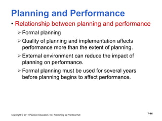 Copyright © 2011 Pearson Education, Inc. Publishing as Prentice Hall
7–86
Planning and Performance
• Relationship between planning and performance
Formal planning
Quality of planning and implementation affects
performance more than the extent of planning.
External environment can reduce the impact of
planning on performance.
Formal planning must be used for several years
before planning begins to affect performance.
 