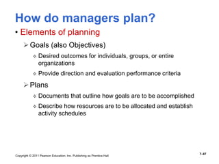 Copyright © 2011 Pearson Education, Inc. Publishing as Prentice Hall
7–87
How do managers plan?
• Elements of planning
Goals (also Objectives)
 Desired outcomes for individuals, groups, or entire
organizations
 Provide direction and evaluation performance criteria
Plans
 Documents that outline how goals are to be accomplished
 Describe how resources are to be allocated and establish
activity schedules
 
