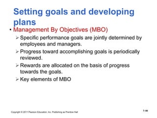 Copyright © 2011 Pearson Education, Inc. Publishing as Prentice Hall
7–90
• Management By Objectives (MBO)
Specific performance goals are jointly determined by
employees and managers.
Progress toward accomplishing goals is periodically
reviewed.
Rewards are allocated on the basis of progress
towards the goals.
Key elements of MBO
Setting goals and developing
plans
 