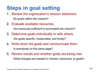 Copyright © 2011 Pearson Education, Inc. Publishing as Prentice Hall
7–92
Steps in goal setting
1. Review the organization’s mission statement.
Do goals reflect the mission?
2. Evaluate available resources.
Are resources sufficient to accomplish the mission?
3. Determine goals individually or with others.
Are goals specific, measurable, and timely?
4. Write down the goals and communicate them.
Is everybody on the same page?
5. Review results and whether goals are being met.
What changes are needed in mission, resources, or goals?
 