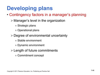 Copyright © 2011 Pearson Education, Inc. Publishing as Prentice Hall
7–93
Developing plans
• Contingency factors in a manager’s planning
Manager’s level in the organization
 Strategic plans
 Operational plans
Degree of environmental uncertainty
 Stable environment
 Dynamic environment
Length of future commitments
 Commitment concept
 
