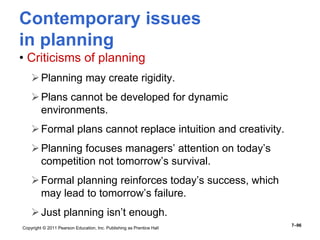 Copyright © 2011 Pearson Education, Inc. Publishing as Prentice Hall
7–96
Contemporary issues
in planning
• Criticisms of planning
Planning may create rigidity.
Plans cannot be developed for dynamic
environments.
Formal plans cannot replace intuition and creativity.
Planning focuses managers’ attention on today’s
competition not tomorrow’s survival.
Formal planning reinforces today’s success, which
may lead to tomorrow’s failure.
Just planning isn’t enough.
 