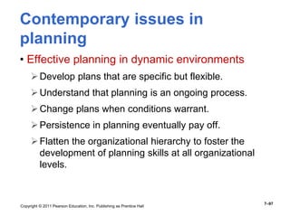 Copyright © 2011 Pearson Education, Inc. Publishing as Prentice Hall
7–97
Contemporary issues in
planning
• Effective planning in dynamic environments
Develop plans that are specific but flexible.
Understand that planning is an ongoing process.
Change plans when conditions warrant.
Persistence in planning eventually pay off.
Flatten the organizational hierarchy to foster the
development of planning skills at all organizational
levels.
 