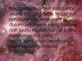 Berdasarkansyaratinstabilitas Jeans, bintangtidakterbentuksendiri-sendiri, melainkandalamkelompok yang berasaldarisuatukeruntuhandisuatuawanmolekul yang besar, kemudianterpecahmenjadikonglomerasi individual