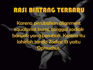 RASI BINTANG TERBARUKarena perubahan alignment equatorial bumi, tanggal zodiak banyak yang berubah. Kerena itu lahirlah tanda Zodiac 13 yaitu Ophiuchus.
