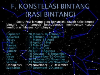 F. KONSTELASI BINTANG(RASI BINTANG)	Suatu rasi bintang atau konstelasi adalah sekelompok bintang yang tampak berhubungan membentuk suatu konfigurasi khusus, contohnya:Capricorn	: 20 Januari-16 FebruariAquarius	: 16 Februari-11 MaretPisces		: 11 Maret-18 AprilAries		: 18 April-13 MeiTaurus		: 13 Mei-21 JuniGemini		: 21 Juni-20 JuliKanker		: 20 Juli-10 AgustusLeo		: 10 Agustus-16 SeptemberVirgo		: 16 September-30 OktoberLibra		: 30 Oktober-23 NovemberScorpio	: 23 November-29 NovemberOphiuchus	: 29 November-17 DesemberSagitarius	: 17 Desember-20 Januari