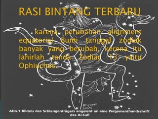 RASI BINTANG TERBARU	karena perubahan alignment equatorial Bumi tanggal zodiak banyak yang berubah, kerena itu lahirlah tanda Zodiac 13 yaitu Ophiuchus.