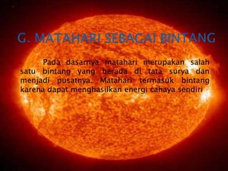 G. MATAHARI SEBAGAI BINTANG	Pada dasarnya matahari merupakan salah satu bintang yang berada di tata surya dan menjadi pusatnya. Matahari termasuk bintang karena dapat menghasilkan energi cahaya sendiri
