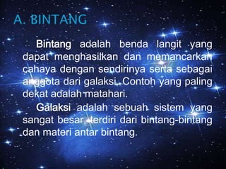 Bintang adalah benda langit yang dapat menghasilkan dan memancarkan cahaya dengan sendirinya serta sebagai anggota dari galaksi. Contoh yang paling dekat adalah matahari.Galaksi adalah sebuah sistem yang sangat besar, terdiri dari bintang-bintang dan materi antar bintang.A. BINTANG