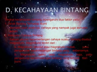 Diantara bintang-bintang terdapat gas dan debu yang bercahaya yang disebut nebula. Dari itulah terbentuknya bintang baru.D. KECAHAYAAN BINTANG Tingkat kecahayaan bintang dipengaruhi dua faktor yaitu:1. Jarak Bintang Terhadap Bumi	Semakin jauh jaraknya, cahaya yang nampak juga semakin lemah.2. Kekuatan Cahaya Bintang	Satuan ukuran kecemerlangan cahaya suatu   bintang disebut magnetudo. Magnetudo terdiri dari :     	a. Magnetudo absolut atau magnetudo mutlak, 	yaitu     	pengukuran kecermelangan bintang yang 	sebenarnya.	b. Magnetudo semu atau magnetudo saja, yaitu 	pengukuran kecermelangan bintang yang tampak 	dari 	bumi.