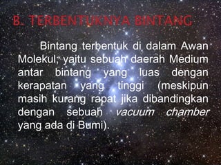 B. TERBENTUKNYA BINTANGBintang terbentuk di dalam Awan Molekul; yaitu sebuah daerah Medium antar bintang yang luas dengan kerapatan yang tinggi (meskipun masih kurang rapat jika dibandingkan dengan sebuah vacuum chamber  yang ada di Bumi).
