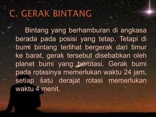 Bintang yang berhamburan di angkasa berada pada posisi yang tetap. Tetapi di bumi bintang terlihat bergerak dari timur ke barat, gerak tersebut disebabkan oleh planet bumi yang berotasi. Gerak bumi pada rotasinya memerlukan waktu 24 jam, setiap satu derajat rotasi memerlukan waktu 4 menit.  C. GERAK BINTANG