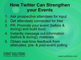 How Twitter Can Strengthen  your Events   Ask prospective attendees for input Get attendees connected for free PR: Promote your event (before & during) and build buzz Instantly message out information (before & during), materials Obtain real-time feedback from attendees, pre- & post-event polling 
