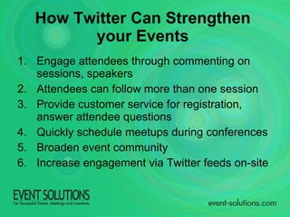 Engage attendees through commenting on sessions, speakers Attendees can follow more than one session Provide customer service for registration, answer attendee questions Quickly schedule meetups during conferences  Broaden event community Increase engagement via Twitter feeds on-site How Twitter Can Strengthen  your Events   