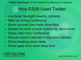 Live tweet Spotlight Awards, contests Meet up during Conference Share pictures from trade show floor Spread the word to local community about show Share video from Conference Discuss lessons learned in education classes Share breaking show news Share ideas from trade show floor Twitter Case Study:  Event Solutions Conference & Tradeshow How ES09 Used Twitter 