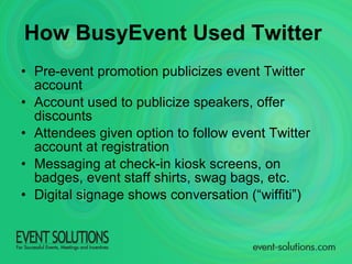 How BusyEvent Used Twitter   Pre-event promotion publicizes event Twitter account Account used to publicize speakers, offer discounts Attendees given option to follow event Twitter account at registration Messaging at check-in kiosk screens, on badges, event staff shirts, swag bags, etc. Digital signage shows conversation (“wiffiti”) 
