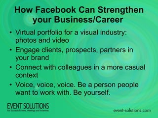 Virtual portfolio for a visual industry: photos and video Engage clients, prospects, partners in your brand Connect with colleagues in a more casual context Voice, voice, voice. Be a person people want to work with. Be yourself. How Facebook Can Strengthen your Business/Career   