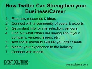 Find new resources & ideas Connect with a community of peers & experts Get instant info for site selection, vendors Find out what others are saying about your company, venues, issues, etc. Add social media to skill set you offer clients Market your experience to the industry Connect with media How Twitter Can Strengthen your Business/Career   