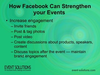 How Facebook Can Strengthen your Events   Increase engagement Invite friends Post & tag photos Post video Create discussions about products, speakers, content Discuss topics after the event — maintain brand engagement 