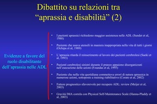 Dibattito su relazioni tra
“aprassia e disabilità” (2)
• I pazienti aprassici richiedono maggior assistenza nelle ADL (Sundet et al,
1988)
• Paziente che usava utensili in maniera inappropriata nella vita di tutti i giorni
(Ochipa et al, 1989)
• L’aprassia ritarda il reinserimento al lavoro dei pazienti cerebrolesi (Saeki et
al, 1993)
• Pazienti cerebrolesi sinistri durante il pranzo appaiono disorganizzati
nell’esecuzione delle azioni (Foundas et al, 1995)
• Paziente che nella vita quotidiana commetteva errori di natura aprassica in
numerose azioni, sottoposto a training riabilitativo (Corato et al, 2002)
• Fattore prognostico sfavorevole per recupero ADL: review (Meijer et al,
2003)
• Gravità IMA correla con Physical Self-Maintenance Scale (Hanna-Pladdy et
al, 2003)
Evidenze a favore del
ruolo disabilitante
dell’aprassia nelle ADL
 