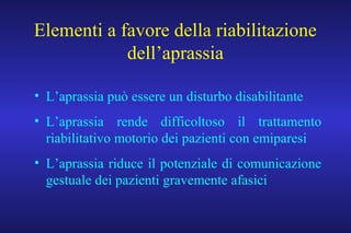 Elementi a favore della riabilitazione
dell’aprassia
• L’aprassia può essere un disturbo disabilitante
• L’aprassia rende difficoltoso il trattamento
riabilitativo motorio dei pazienti con emiparesi
• L’aprassia riduce il potenziale di comunicazione
gestuale dei pazienti gravemente afasici
 