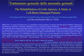 The Rehabilitation of Limb Apraxia: A Study in
Left-Brain Damaged Patients
Nicola Smania MD, Flavia Girardi SP, Chiara Domenicali PT, Elisa Lora PT, Salvatore Aglioti MD
Arch Phys Med Rehabil 2000; 81: 379-88
OBJECTIVE: To assess the effectiveness of a rehabilitative training program for patients with limb apraxia. DESIGN: Randomized,
controlled trial. SETTING: Neurologic rehabilitation unit of a university hospital. PATIENTS: Thirteen patients with acquired brain
injury and limb apraxia (lasting more than 2months) as a result of lesions involving the left cerebral hemisphere. Patients were assigned
to a study group or to a control group following a randomization scheme. The study group underwent an experimental training for limb
apraxia. The control group received conventional treatment for aphasia. INTERVENTION: A behavioral training program consisting of
gesture-production exercises. The rehabilitative program was made up of 3 sections dedicated to the treatment of gestures with or
without symbolic value and related or nonrelated to the use of objects. Thirty-five experimental sessions, each lasting 50 minutes, were
given. MAIN OUTCOME MEASURES: Neuropsychologic tests for assessment of aphasia, verbal comprehension, "general
intelligence," oral apraxia, constructional apraxia, and 3 tests concerning limb praxic function (ideational apraxia, ideomotor apraxia,
gesture recognition). Scores related to each test were used to measure the outcome. Video recordings of ideational and ideomotor
apraxia tests allowed us to register type and number of praxic errors. All outcome measures, except the aphasia test, were recorded
before and after the experimental (or control) treatment time interval. RESULTS: The patients in the study group achieved a significant
improvement of performance in both ideational (p = .039) and ideomotor (p = .043) apraxia tests. They also showed a significant
reduction of errors in ideational (p = .001) and ideomotor (p < .001) apraxia tests. A trend toward improvement was found in the gesture
comprehension test (p = .058), while other outcome measures did not show any significant amelioration. Control patients did not show
any significant change in performance. CONCLUSIONS: The results show the possible effectiveness of a specific training program for
the treatment of limb apraxia.
Trattamento generale delle anomalie gestuali
 