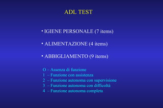 ADL TEST
• IGIENE PERSONALE (7 items)
• ALIMENTAZIONE (4 items)
• ABBIGLIAMENTO (9 items)
O – Assenza di funzione
1 – Funzione con assistenza
2 – Funzione autonoma con supervisione
3 – Funzione autonoma con difficoltà
4 – Funzione autonoma completa
 